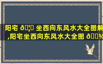 阳宅 🦍 坐西向东风水大全图解,阳宅坐西向东风水大全图 🌾 解*